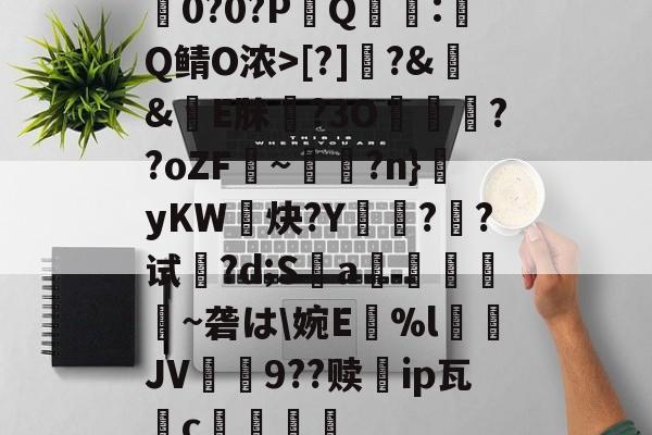 竞技宝官网 -关于耭0?0?PQ迊:虆Q鲭O浓>[?]跭?&amp;壋&amp;剒E脒駆?3O妴歕??oZF搮~丆羨?n}yKW鐆炔?Y晿颯?煱?试鰐?d;S圡a藝縖昿歩~砻は\婉E鄔%lJV9??赎愞ip瓦c祊的信息